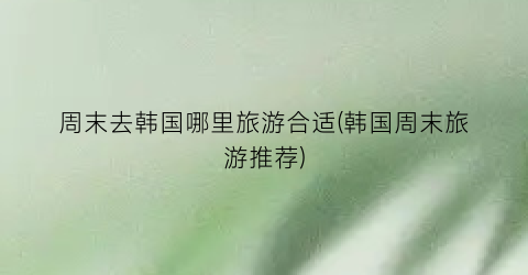 周末去韩国哪里旅游合适(韩国周末旅游推荐)