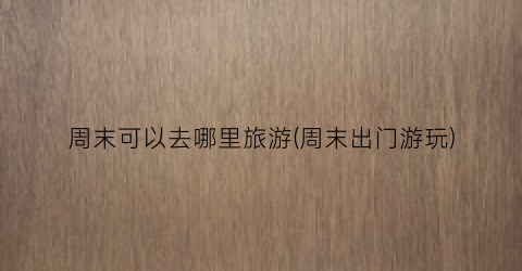周末可以去哪里旅游(周末出门游玩)