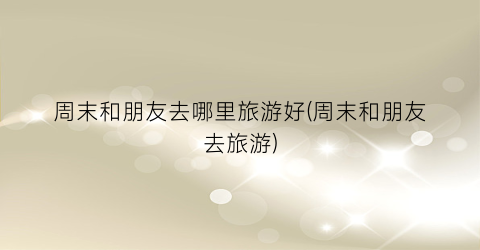 周末和朋友去哪里旅游好(周末和朋友去旅游)