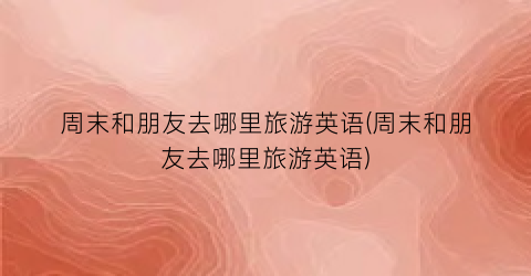 周末和朋友去哪里旅游英语(周末和朋友去哪里旅游英语)