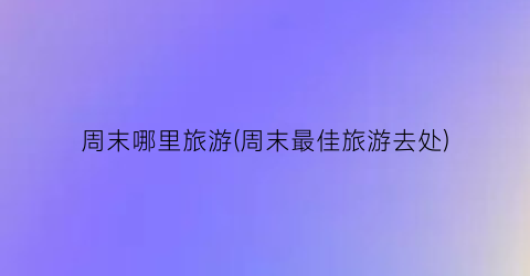 周末哪里旅游(周末最佳旅游去处)