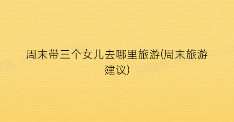 周末带三个女儿去哪里旅游(周末旅游建议)