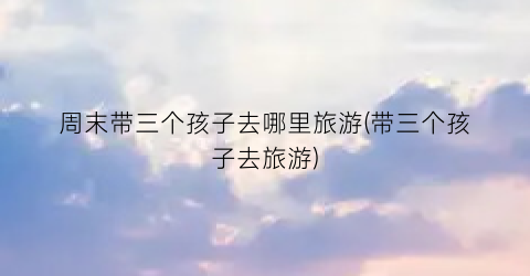 周末带三个孩子去哪里旅游(带三个孩子去旅游)