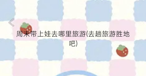 周末带上娃去哪里旅游(去趟旅游胜地吧)