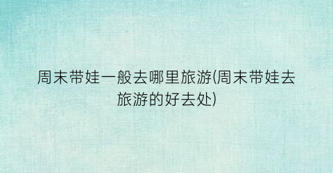 周末带娃一般去哪里旅游(周末带娃去旅游的好去处)