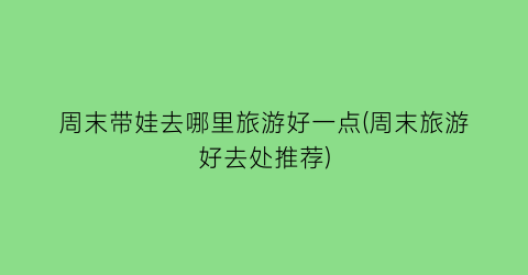 周末带娃去哪里旅游好一点(周末旅游好去处推荐)