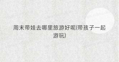 周末带娃去哪里旅游好呢(带孩子一起游玩)