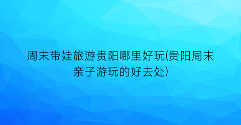 周末带娃旅游贵阳哪里好玩(贵阳周末亲子游玩的好去处)