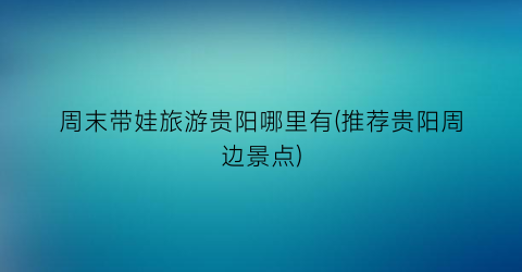 周末带娃旅游贵阳哪里有(推荐贵阳周边景点)
