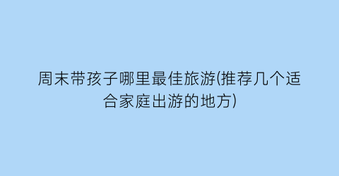 周末带孩子哪里最佳旅游(推荐几个适合家庭出游的地方)