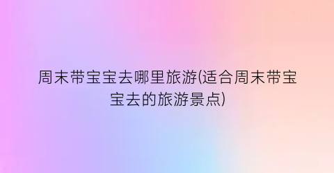 周末带宝宝去哪里旅游(适合周末带宝宝去的旅游景点)
