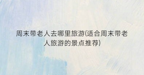 周末带老人去哪里旅游(适合周末带老人旅游的景点推荐)
