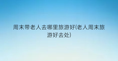 周末带老人去哪里旅游好(老人周末旅游好去处)