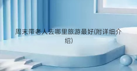 周末带老人去哪里旅游最好(附详细介绍)