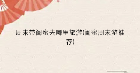 周末带闺蜜去哪里旅游(闺蜜周末游推荐)