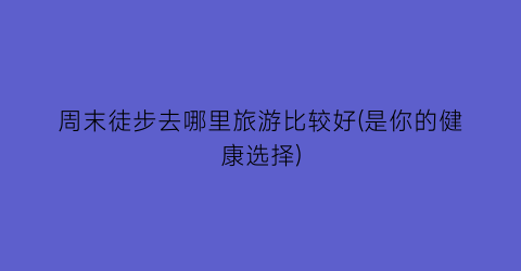 周末徒步去哪里旅游比较好(是你的健康选择)