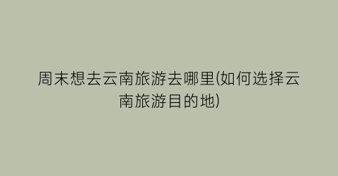 周末想去云南旅游去哪里(如何选择云南旅游目的地)