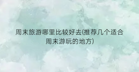 周末旅游哪里比较好去(推荐几个适合周末游玩的地方)
