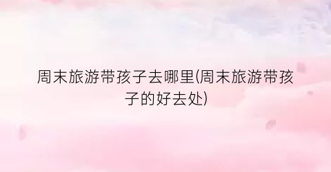 周末旅游带孩子去哪里(周末旅游带孩子的好去处)