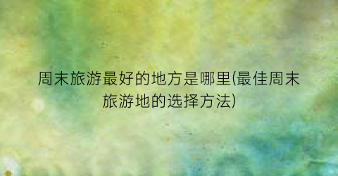 周末旅游最好的地方是哪里(最佳周末旅游地的选择方法)