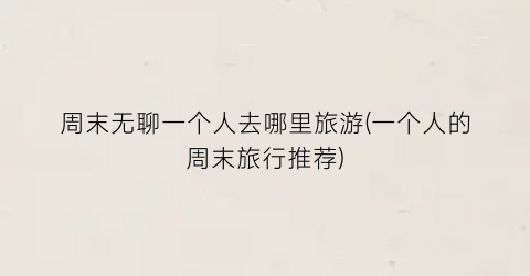 周末无聊一个人去哪里旅游(一个人的周末旅行推荐)