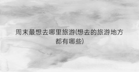 周末最想去哪里旅游(想去的旅游地方都有哪些)