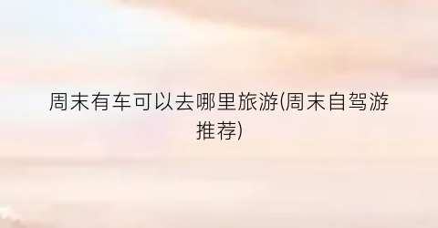 周末有车可以去哪里旅游(周末自驾游推荐)