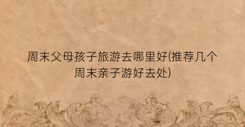 周末父母孩子旅游去哪里好(推荐几个周末亲子游好去处)