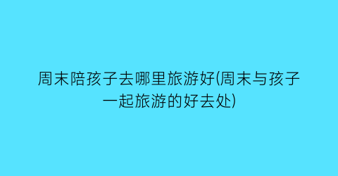 周末陪孩子去哪里旅游好(周末与孩子一起旅游的好去处)