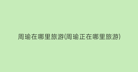 周瑜在哪里旅游(周瑜正在哪里旅游)