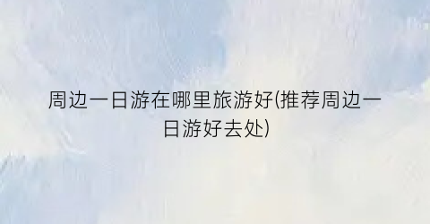周边一日游在哪里旅游好(推荐周边一日游好去处)