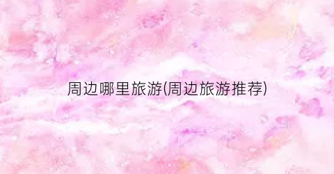 周边哪里旅游(周边旅游推荐)