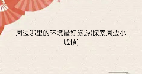 周边哪里的环境最好旅游(探索周边小城镇)