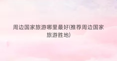 周边国家旅游哪里最好(推荐周边国家旅游胜地)