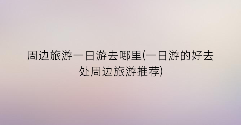 周边旅游一日游去哪里(一日游的好去处周边旅游推荐)