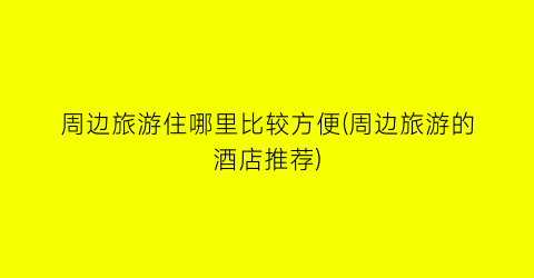 周边旅游住哪里比较方便(周边旅游的酒店推荐)