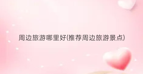 周边旅游哪里好(推荐周边旅游景点)