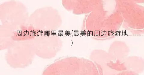 周边旅游哪里最美(最美的周边旅游地)