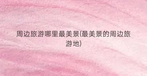 周边旅游哪里最美景(最美景的周边旅游地)
