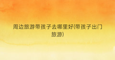 周边旅游带孩子去哪里好(带孩子出门旅游)