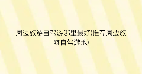周边旅游自驾游哪里最好(推荐周边旅游自驾游地)