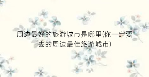 周边最好的旅游城市是哪里(你一定要去的周边最佳旅游城市)