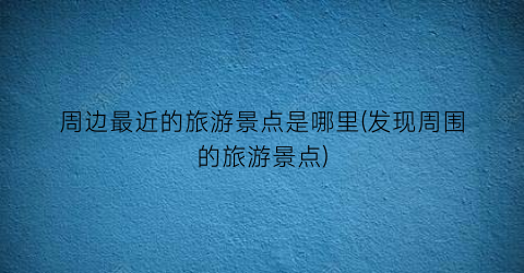 周边最近的旅游景点是哪里(发现周围的旅游景点)