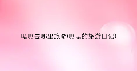 呱呱去哪里旅游(呱呱的旅游日记)
