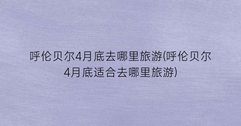 呼伦贝尔4月底去哪里旅游(呼伦贝尔4月底适合去哪里旅游)