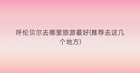 呼伦贝尔去哪里旅游最好(推荐去这几个地方)