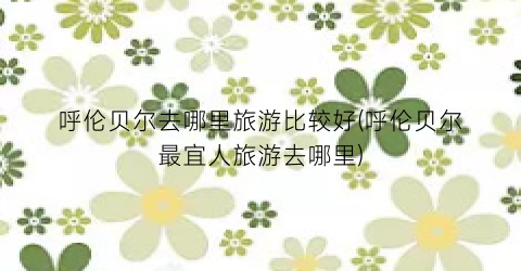 呼伦贝尔去哪里旅游比较好(呼伦贝尔最宜人旅游去哪里)