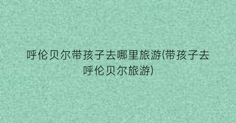呼伦贝尔带孩子去哪里旅游(带孩子去呼伦贝尔旅游)