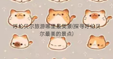 呼伦贝尔旅游哪里最美景(探寻呼伦贝尔最美的景点)