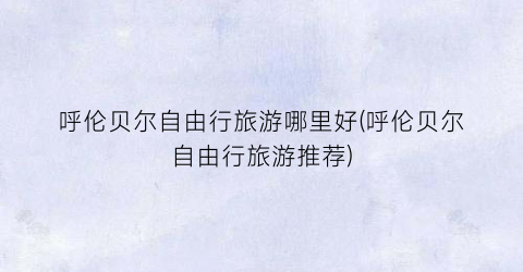 呼伦贝尔自由行旅游哪里好(呼伦贝尔自由行旅游推荐)